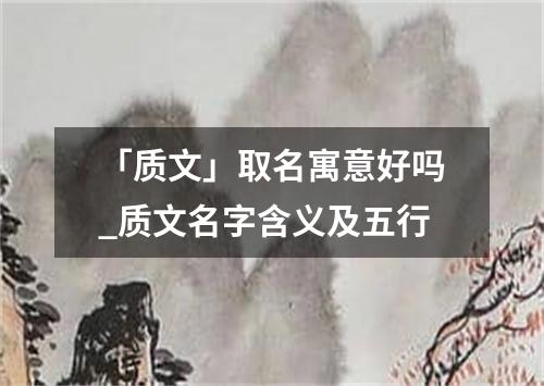 「质文」取名寓意好吗_质文名字含义及五行