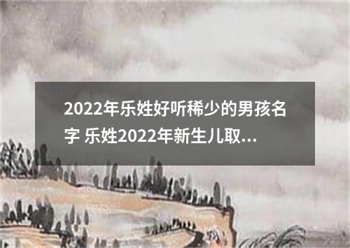 2022年乐姓好听稀少的男孩名字 乐姓2022年新生儿取名字