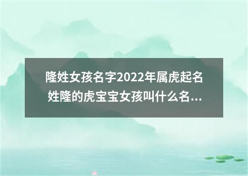 隆姓女孩名字2022年属虎起名 姓隆的虎宝宝女孩叫什么名字好