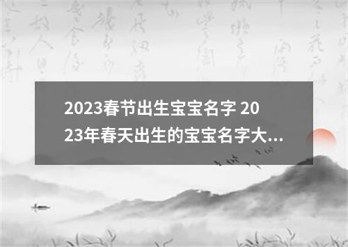 2023春节出生宝宝名字 2023年春天出生的宝宝名字大全