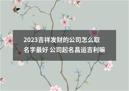 2023吉祥发财的公司怎么取名字最好 公司起名昌运吉利嘛