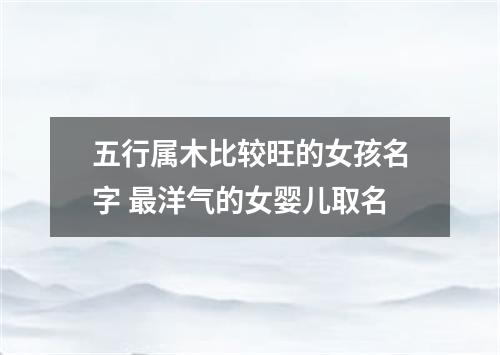 五行属木比较旺的女孩名字 最洋气的女婴儿取名