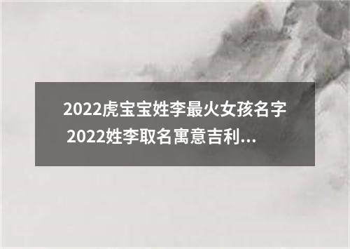 2022虎宝宝姓李最火女孩名字 2022姓李取名寓意吉利的名字