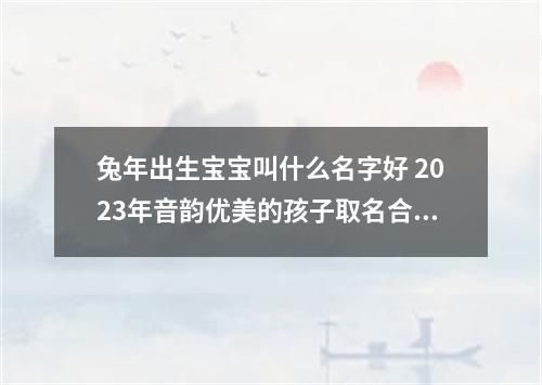 兔年出生宝宝叫什么名字好 2023年音韵优美的孩子取名合集
