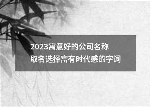 2023寓意好的公司名称 取名选择富有时代感的字词
