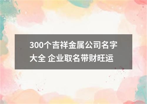 300个吉祥金属公司名字大全 企业取名带财旺运