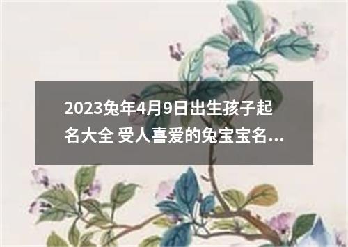 2023兔年4月9日出生孩子起名大全 受人喜爱的兔宝宝名字大全