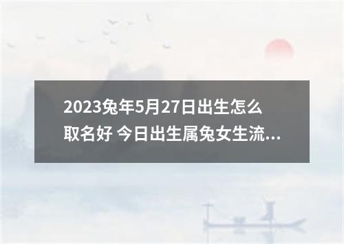 2023兔年5月27日出生怎么取名好 今日出生属兔女生流行的取名合集