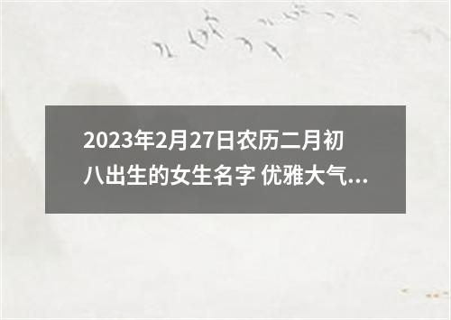 2023年2月27日农历二月初八出生的女生名字 优雅大气起名
