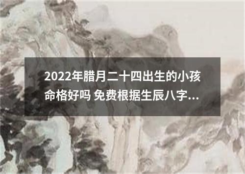 2022年腊月二十四出生的小孩命格好吗 免费根据生辰八字取名
