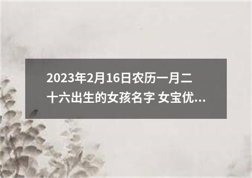 2023年2月16日农历一月二十六出生的女孩名字 女宝优秀名字分析