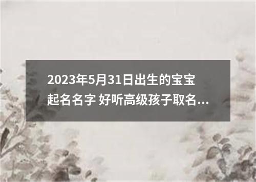 2023年5月31日出生的宝宝起名名字 好听高级孩子取名2023