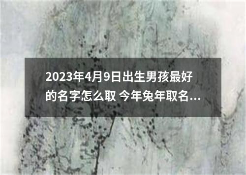 2023年4月9日出生男孩最好的名字怎么取 今年兔年取名最佳男孩名字大全