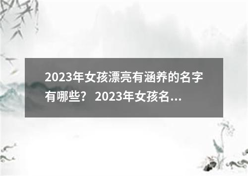2023年女孩漂亮有涵养的名字有哪些？ 2023年女孩名字大全 2023年女孩漂亮聪明的名字