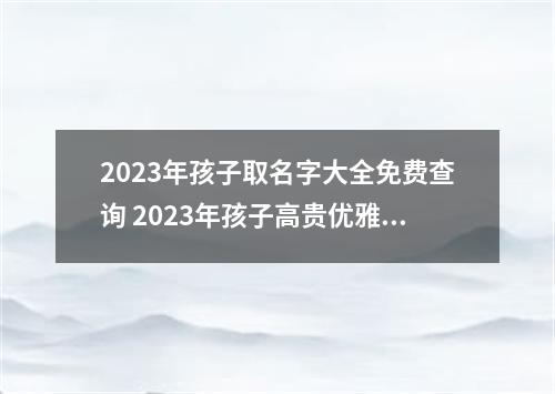 2023年孩子取名字大全免费查询 2023年孩子高贵优雅大气取名查询