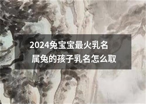 2024兔宝宝最火乳名 属兔的孩子乳名怎么取