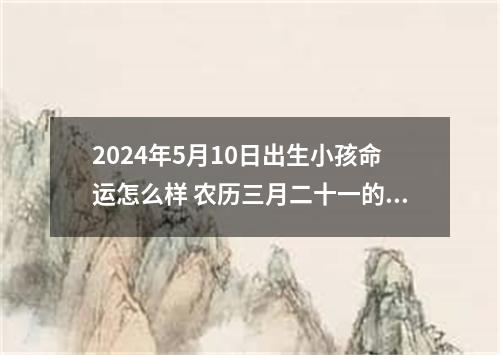 2024年5月10日出生小孩命运怎么样 农历三月二十一的宝八字起名字