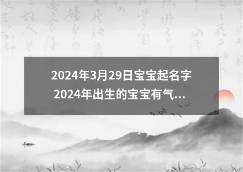 2024年3月29日宝宝起名字 2024年出生的宝宝有气势取名