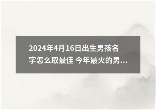 2024年4月16日出生男孩名字怎么取最佳 今年最火的男孩名字推荐