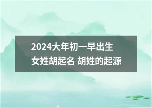 2024大年初一早出生女姓胡起名 胡姓的起源