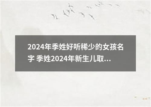 2024年季姓好听稀少的女孩名字 季姓2024年新生儿取名字
