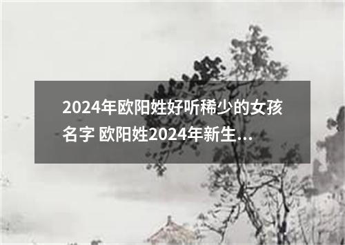 2024年欧阳姓好听稀少的女孩名字 欧阳姓2024年新生儿取名字