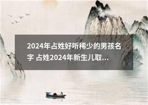 2024年占姓好听稀少的男孩名字 占姓2024年新生儿取名字