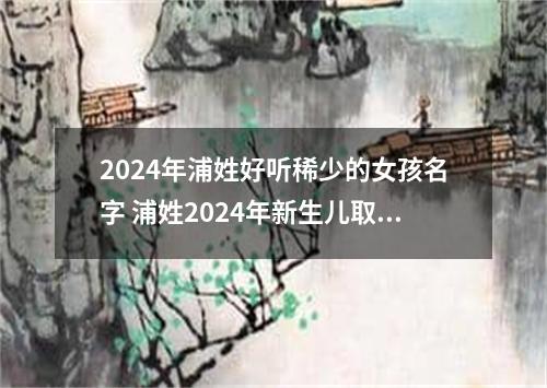 2024年浦姓好听稀少的女孩名字 浦姓2024年新生儿取名字