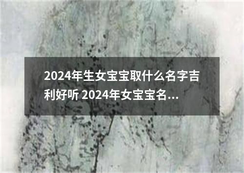 2024年生女宝宝取什么名字吉利好听 2024年女宝宝名字大全