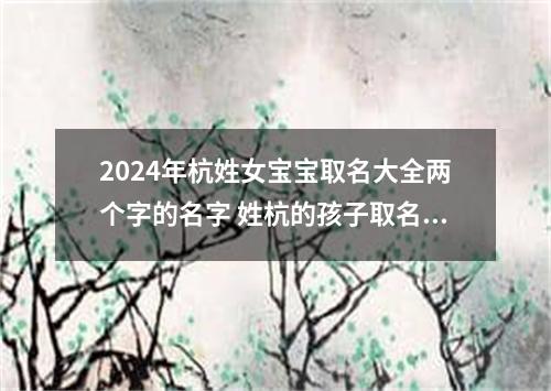 2024年杭姓女宝宝取名大全两个字的名字 姓杭的孩子取名女