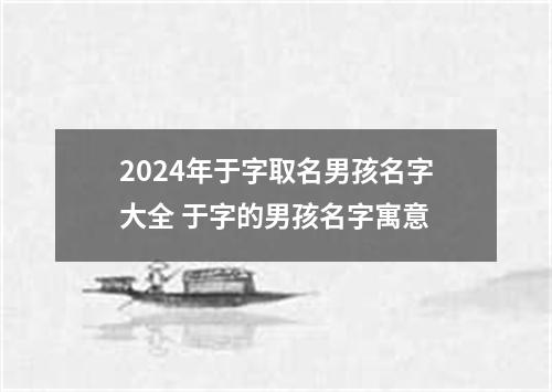 2024年于字取名男孩名字大全 于字的男孩名字寓意