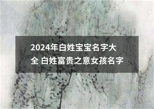 2024年白姓宝宝名字大全 白姓富贵之意女孩名字