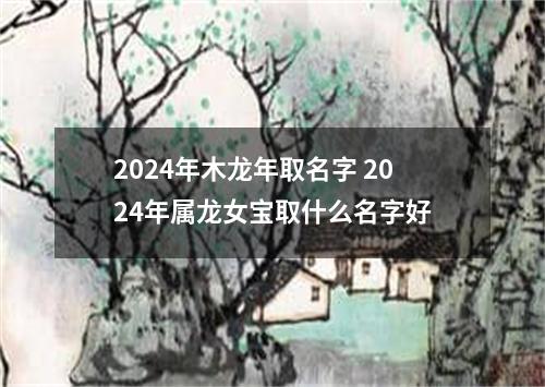 2024年木龙年取名字 2024年属龙女宝取什么名字好