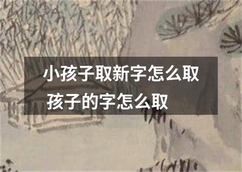 小孩子取新字怎么取 孩子的字怎么取