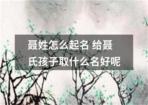 聂姓怎么起名 给聂氏孩子取什么名好呢