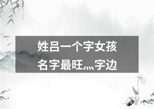 姓吕一个字女孩名字最旺灬字边