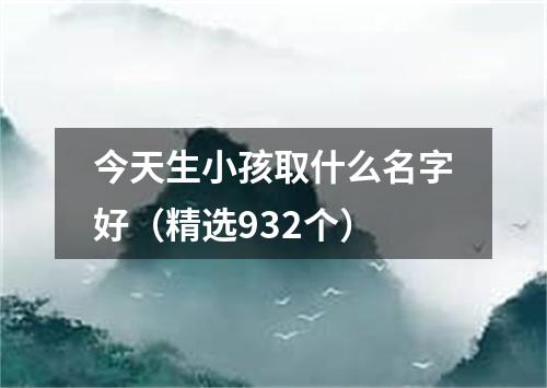 今天生小孩取什么名字好（精选932个）