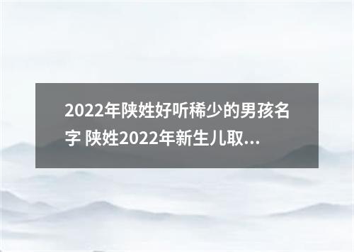 2022年陕姓好听稀少的男孩名字 陕姓2022年新生儿取名字