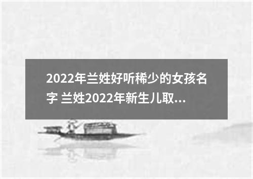 2022年兰姓好听稀少的女孩名字 兰姓2022年新生儿取名字