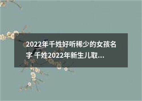 2022年千姓好听稀少的女孩名字 千姓2022年新生儿取名字