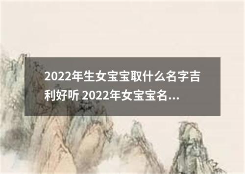 2022年生女宝宝取什么名字吉利好听 2022年女宝宝名字大全