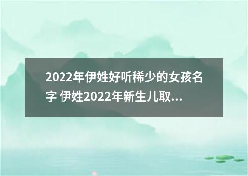2022年伊姓好听稀少的女孩名字 伊姓2022年新生儿取名字