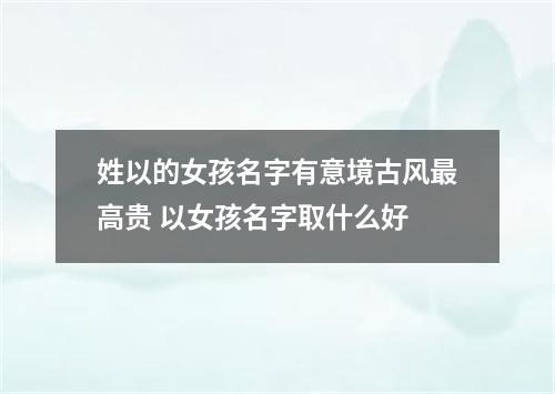 姓以的女孩名字有意境古风最高贵 以女孩名字取什么好
