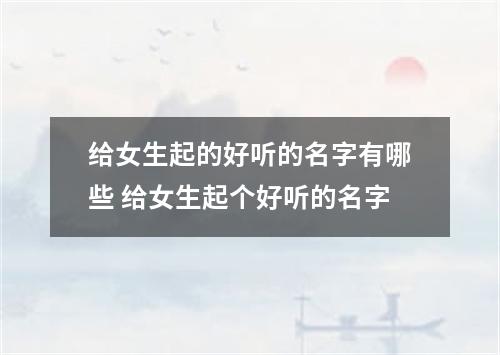 给女生起的好听的名字有哪些 给女生起个好听的名字